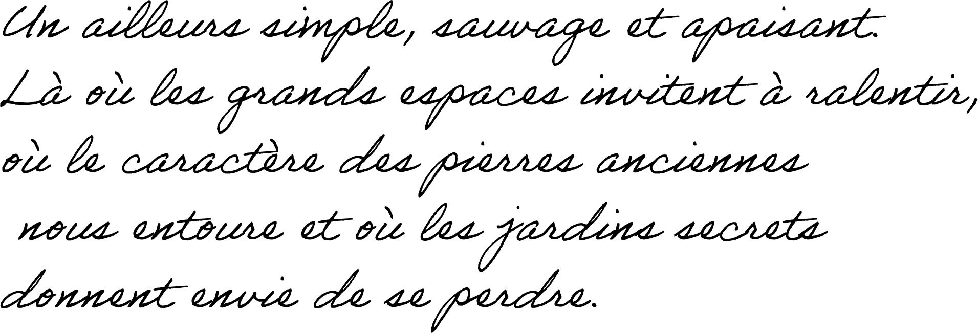 Un ailleurs simple, sauvage et apaisant. Là où les grands espaces invitent à ralentir, où le caractère des pierres anciennes nous entoure et où les jardins secrets donnent envie de se perdre.